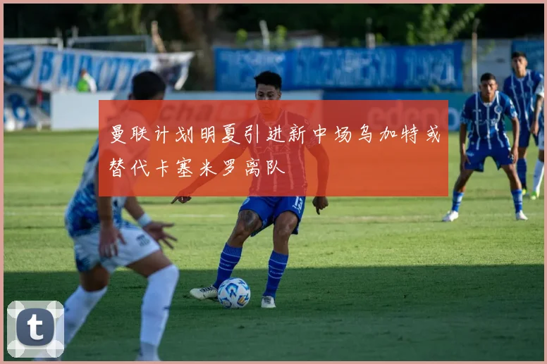 曼联计划明夏引进新中场乌加特或替代卡塞米罗离队