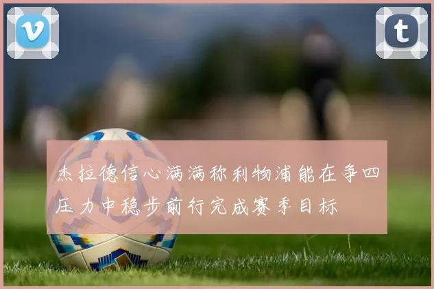 杰拉德信心满满称利物浦能在争四压力中稳步前行完成赛季目标