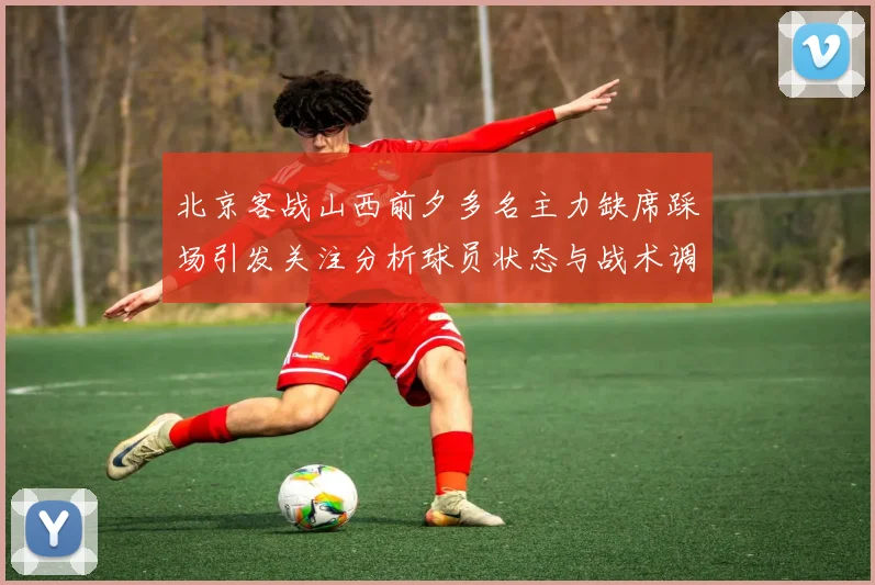 北京客战山西前夕多名主力缺席踩场引发关注分析球员状态与战术调整