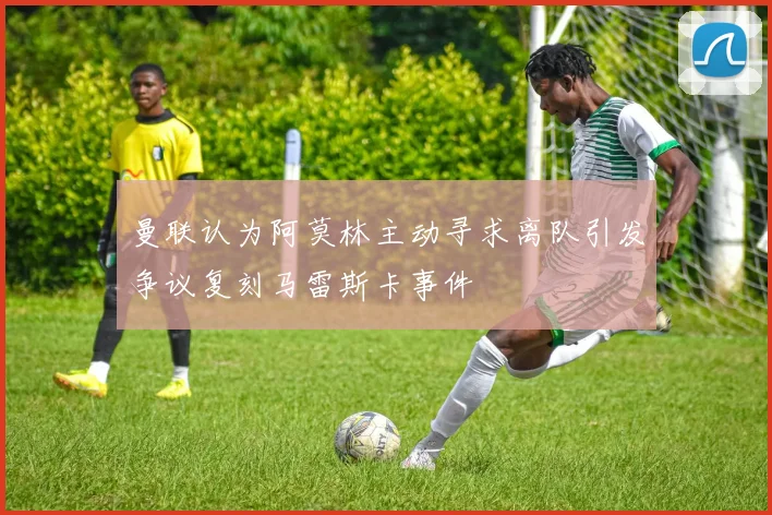 曼联认为阿莫林主动寻求离队引发争议复刻马雷斯卡事件