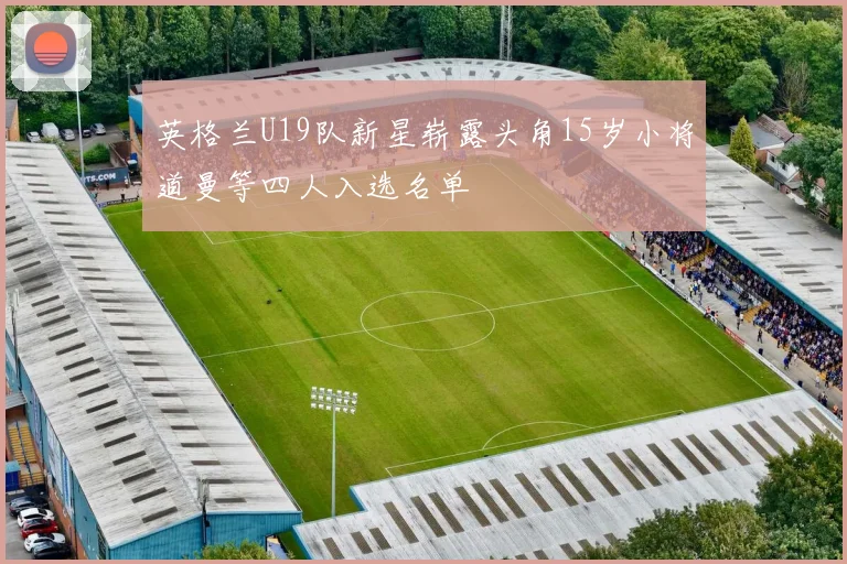 英格兰U19队新星崭露头角15岁小将道曼等四人入选名单